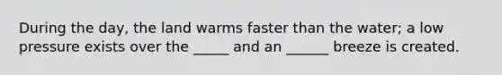 During the day, the land warms faster than the water; a low pressure exists over the _____ and an ______ breeze is created.