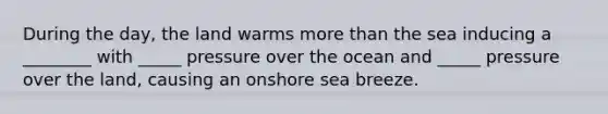 During the day, the land warms more than the sea inducing a ________ with _____ pressure over the ocean and _____ pressure over the land, causing an onshore sea breeze.