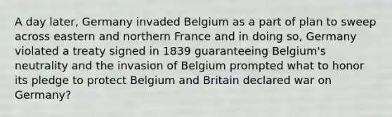 A day later, Germany invaded Belgium as a part of plan to sweep across eastern and northern France and in doing so, Germany violated a treaty signed in 1839 guaranteeing Belgium's neutrality and the invasion of Belgium prompted what to honor its pledge to protect Belgium and Britain declared war on Germany?