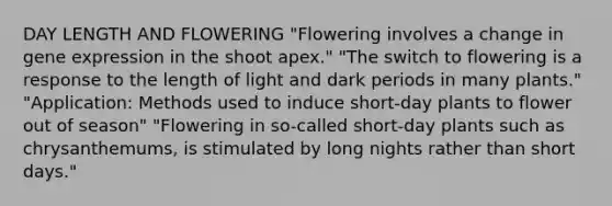 DAY LENGTH AND FLOWERING "Flowering involves a change in gene expression in the shoot apex." "The switch to flowering is a response to the length of light and dark periods in many plants." "Application: Methods used to induce short-day plants to flower out of season" "Flowering in so-called short-day plants such as chrysanthemums, is stimulated by long nights rather than short days."