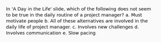 In 'A Day in the Life' slide, which of the following does not seem to be true in the daily routine of a project manager? a. Must motivate people b. All of these alternatives are involved in the daily life of project manager. c. Involves new challenges d. Involves communication e. Slow pacing