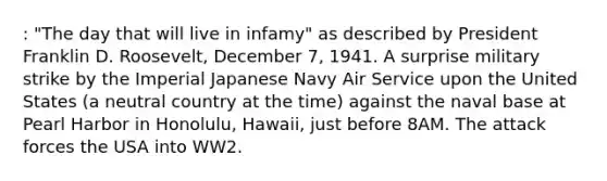 : "The day that will live in infamy" as described by President Franklin D. Roosevelt, December 7, 1941. A surprise military strike by the Imperial Japanese Navy Air Service upon the United States (a neutral country at the time) against the naval base at Pearl Harbor in Honolulu, Hawaii, just before 8AM. The attack forces the USA into WW2.