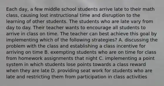 Each day, a few middle school students arrive late to their math class, causing lost instructional time and disruption to the learning of other students. The students who are late vary from day to day. Their teacher wants to encourage all students to arrive in class on time. The teacher can best achieve this goal by implementing which of the following strategies? A. discussing the problem with the class and establishing a class incentive for arriving on time B. exempting students who are on time for class from homework assignments that night C. implementing a point system in which students lose points towards a class reward when they are late D. providing seat work for students who are late and restricting them from participation in class activities