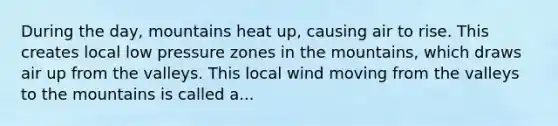 During the day, mountains heat up, causing air to rise. This creates local low pressure zones in the mountains, which draws air up from the valleys. This local wind moving from the valleys to the mountains is called a...