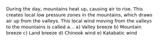 During the day, mountains heat up, causing air to rise. This creates local low pressure zones in the mountains, which draws air up from the valleys. This local wind moving from the valleys to the mountains is called a... a) Valley breeze b) Mountain breeze c) Land breeze d) Chinook wind e) Katabatic wind