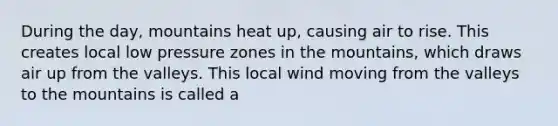 During the day, mountains heat up, causing air to rise. This creates local low pressure zones in the mountains, which draws air up from the valleys. This local wind moving from the valleys to the mountains is called a