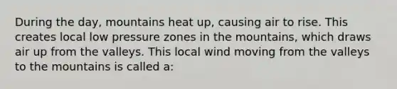 During the day, mountains heat up, causing air to rise. This creates local low pressure zones in the mountains, which draws air up from the valleys. This local wind moving from the valleys to the mountains is called a: