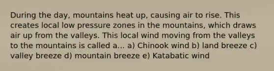 During the day, mountains heat up, causing air to rise. This creates local low pressure zones in the mountains, which draws air up from the valleys. This local wind moving from the valleys to the mountains is called a... a) Chinook wind b) land breeze c) valley breeze d) mountain breeze e) Katabatic wind