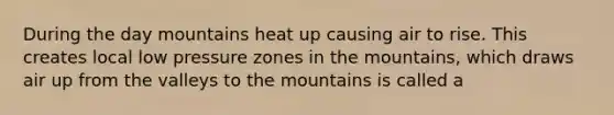 During the day mountains heat up causing air to rise. This creates local low pressure zones in the mountains, which draws air up from the valleys to the mountains is called a