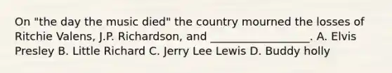 On "the day the music died" the country mourned the losses of Ritchie Valens, J.P. Richardson, and __________________. A. Elvis Presley B. Little Richard C. Jerry Lee Lewis D. Buddy holly