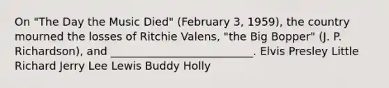 On "The Day the Music Died" (February 3, 1959), the country mourned the losses of Ritchie Valens, "the Big Bopper" (J. P. Richardson), and __________________________. Elvis Presley Little Richard Jerry Lee Lewis Buddy Holly