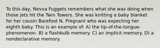 To this day, Nevva Fuggets remembers what she was doing when those jets hit the Twin Towers. She was knitting a baby blanket for her cousin Barefoot N. Pregnant who was expecting her eighth baby. This is an example of: A) the tip-of-the-tongue-phenomenon. B) a flashbulb memory. C) an implicit memory. D) a nondeclarative memory.