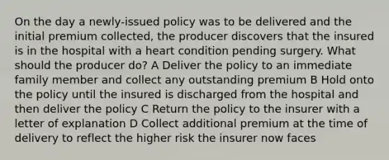 On the day a newly-issued policy was to be delivered and the initial premium collected, the producer discovers that the insured is in the hospital with a heart condition pending surgery. What should the producer do? A Deliver the policy to an immediate family member and collect any outstanding premium B Hold onto the policy until the insured is discharged from the hospital and then deliver the policy C Return the policy to the insurer with a letter of explanation D Collect additional premium at the time of delivery to reflect the higher risk the insurer now faces