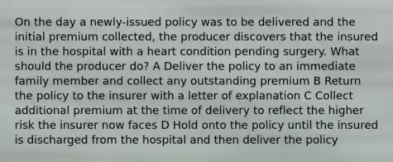 On the day a newly-issued policy was to be delivered and the initial premium collected, the producer discovers that the insured is in the hospital with a heart condition pending surgery. What should the producer do? A Deliver the policy to an immediate family member and collect any outstanding premium B Return the policy to the insurer with a letter of explanation C Collect additional premium at the time of delivery to reflect the higher risk the insurer now faces D Hold onto the policy until the insured is discharged from the hospital and then deliver the policy