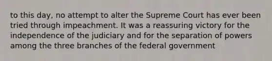 to this day, no attempt to alter the Supreme Court has ever been tried through impeachment. It was a reassuring victory for the independence of the judiciary and for the separation of powers among the three branches of the federal government