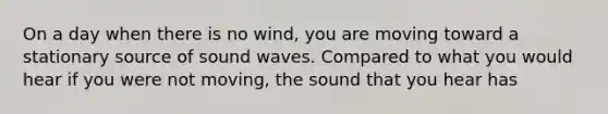 On a day when there is no wind, you are moving toward a stationary source of sound waves. Compared to what you would hear if you were not moving, the sound that you hear has