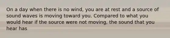 On a day when there is no wind, you are at rest and a source of sound waves is moving toward you. Compared to what you would hear if the source were not moving, the sound that you hear has