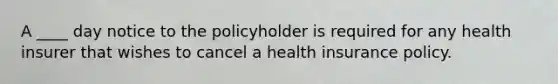 A ____ day notice to the policyholder is required for any health insurer that wishes to cancel a health insurance policy.