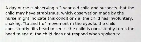 A day nurse is observing a 2 year old child and suspects that the child may have strabismus. which observation made by the nurse might indicate this condition? a. the child has involuntary, shaking, "to and fro" movement in the eyes b. the child consistently tilts head to see c. the child is consistently turns the head to see d. the child does not respond when spoken to