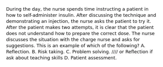 During the day, the nurse spends time instructing a patient in how to self-administer insulin. After discussing the technique and demonstrating an injection, the nurse asks the patient to try it. After the patient makes two attempts, it is clear that the patient does not understand how to prepare the correct dose. The nurse discusses the situation with the charge nurse and asks for suggestions. This is an example of which of the following? A. Reflection. B. Risk taking. C. Problem solving. //// or Reflection if ask about teaching skills D. Patient assessment.