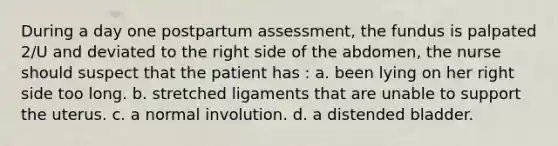 During a day one postpartum assessment, the fundus is palpated 2/U and deviated to the right side of the abdomen, the nurse should suspect that the patient has : a. been lying on her right side too long. b. stretched ligaments that are unable to support the uterus. c. a normal involution. d. a distended bladder.