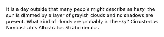 It is a day outside that many people might describe as hazy: the sun is dimmed by a layer of grayish clouds and no shadows are present. What kind of clouds are probably in the sky? Cirrostratus Nimbostratus Altostratus Stratocumulus