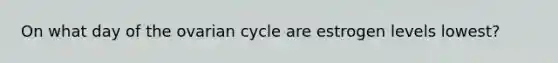 On what day of the ovarian cycle are estrogen levels lowest?