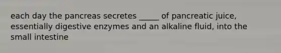each day the pancreas secretes _____ of pancreatic juice, essentially digestive enzymes and an alkaline fluid, into the small intestine