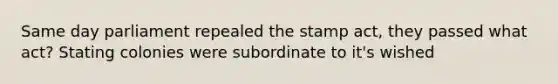 Same day parliament repealed the stamp act, they passed what act? Stating colonies were subordinate to it's wished