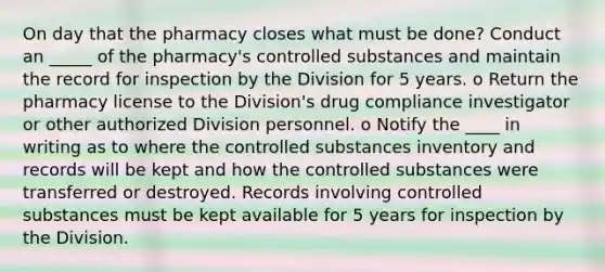 On day that the pharmacy closes what must be done? Conduct an _____ of the pharmacy's controlled substances and maintain the record for inspection by the Division for 5 years. o Return the pharmacy license to the Division's drug compliance investigator or other authorized Division personnel. o Notify the ____ in writing as to where the controlled substances inventory and records will be kept and how the controlled substances were transferred or destroyed. Records involving controlled substances must be kept available for 5 years for inspection by the Division.