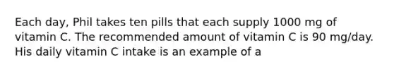 Each day, Phil takes ten pills that each supply 1000 mg of vitamin C. The recommended amount of vitamin C is 90 mg/day. His daily vitamin C intake is an example of a
