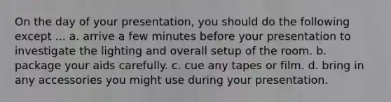 On the day of your presentation, you should do the following except ... a. arrive a few minutes before your presentation to investigate the lighting and overall setup of the room. b. package your aids carefully. c. cue any tapes or film. d. bring in any accessories you might use during your presentation.