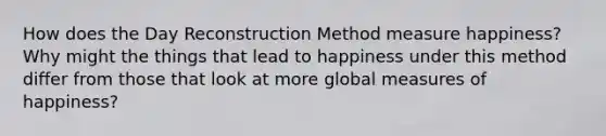 How does the Day Reconstruction Method measure happiness? Why might the things that lead to happiness under this method differ from those that look at more global measures of happiness?