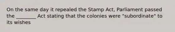 On the same day it repealed the Stamp Act, Parliament passed the ________ Act stating that the colonies were "subordinate" to its wishes