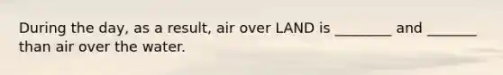 During the day, as a result, air over LAND is ________ and _______ than air over the water.