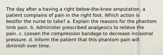 The day after a having a right below-the-knee amputation, a patient complains of pain in the right foot. Which action is bestfor the nurse to take? a. Explain the reasons for the phantom limb pain. b. Administer prescribed analgesics to relieve the pain. c. Loosen the compression bandage to decrease incisional pressure. d. Inform the patient that this phantom pain will diminish over time.