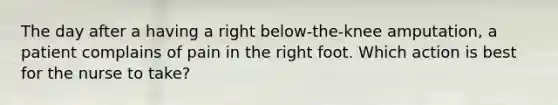 The day after a having a right below-the-knee amputation, a patient complains of pain in the right foot. Which action is best for the nurse to take?