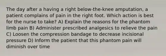 The day after a having a right below-the-knee amputation, a patient complains of pain in the right foot. Which action is best for the nurse to take? A) Explain the reasons for the phantom limb pain B) Administer prescribed analgesics to relieve the pain C) Loosen the compression bandage to decrease incisional pressure D) Inform the patient that this phantom pain will diminish over time