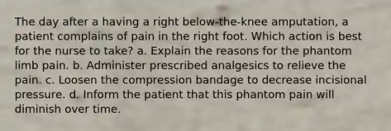 The day after a having a right below-the-knee amputation, a patient complains of pain in the right foot. Which action is best for the nurse to take? a. Explain the reasons for the phantom limb pain. b. Administer prescribed analgesics to relieve the pain. c. Loosen the compression bandage to decrease incisional pressure. d. Inform the patient that this phantom pain will diminish over time.