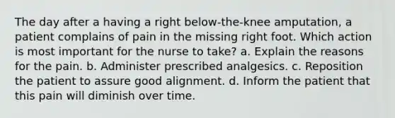 The day after a having a right below-the-knee amputation, a patient complains of pain in the missing right foot. Which action is most important for the nurse to take? a. Explain the reasons for the pain. b. Administer prescribed analgesics. c. Reposition the patient to assure good alignment. d. Inform the patient that this pain will diminish over time.