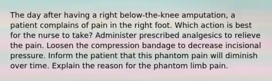 The day after having a right below-the-knee amputation, a patient complains of pain in the right foot. Which action is best for the nurse to take? Administer prescribed analgesics to relieve the pain. Loosen the compression bandage to decrease incisional pressure. Inform the patient that this phantom pain will diminish over time. Explain the reason for the phantom limb pain.