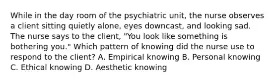 While in the day room of the psychiatric unit, the nurse observes a client sitting quietly alone, eyes downcast, and looking sad. The nurse says to the client, "You look like something is bothering you." Which pattern of knowing did the nurse use to respond to the client? A. Empirical knowing B. Personal knowing C. Ethical knowing D. Aesthetic knowing