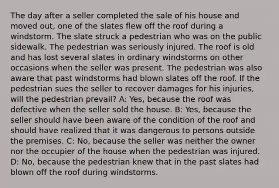 The day after a seller completed the sale of his house and moved out, one of the slates flew off the roof during a windstorm. The slate struck a pedestrian who was on the public sidewalk. The pedestrian was seriously injured. The roof is old and has lost several slates in ordinary windstorms on other occasions when the seller was present. The pedestrian was also aware that past windstorms had blown slates off the roof. If the pedestrian sues the seller to recover damages for his injuries, will the pedestrian prevail? A: Yes, because the roof was defective when the seller sold the house. B: Yes, because the seller should have been aware of the condition of the roof and should have realized that it was dangerous to persons outside the premises. C: No, because the seller was neither the owner nor the occupier of the house when the pedestrian was injured. D: No, because the pedestrian knew that in the past slates had blown off the roof during windstorms.