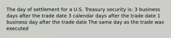 The day of settlement for a U.S. Treasury security is: 3 business days after the trade date 3 calendar days after the trade date 1 business day after the trade date The same day as the trade was executed