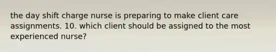 the day shift charge nurse is preparing to make client care assignments. 10. which client should be assigned to the most experienced nurse?