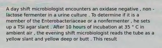 A day shift microbiologist encounters an oxidase negative , non - lactose fermenter in a urine culture . To determine if it is a member of the Enterobacteriaceae or a nonfermenter , he sets up a TSI agar slant . After 10 hours of incubation at 35 ° C in ambient air , the evening shift microbiologist reads the tube as a yellow slant and yellow deep or butt . This result