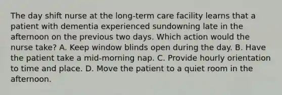 The day shift nurse at the long-term care facility learns that a patient with dementia experienced sundowning late in the afternoon on the previous two days. Which action would the nurse take? A. Keep window blinds open during the day. B. Have the patient take a mid-morning nap. C. Provide hourly orientation to time and place. D. Move the patient to a quiet room in the afternoon.