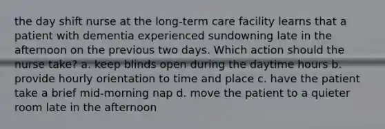 the day shift nurse at the long-term care facility learns that a patient with dementia experienced sundowning late in the afternoon on the previous two days. Which action should the nurse take? a. keep blinds open during the daytime hours b. provide hourly orientation to time and place c. have the patient take a brief mid-morning nap d. move the patient to a quieter room late in the afternoon