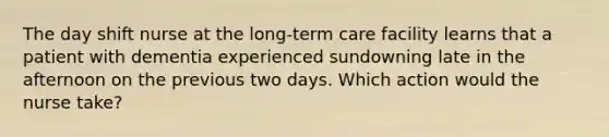 The day shift nurse at the long-term care facility learns that a patient with dementia experienced sundowning late in the afternoon on the previous two days. Which action would the nurse take?