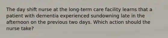 The day shift nurse at the long-term care facility learns that a patient with dementia experienced sundowning late in the afternoon on the previous two days. Which action should the nurse take?